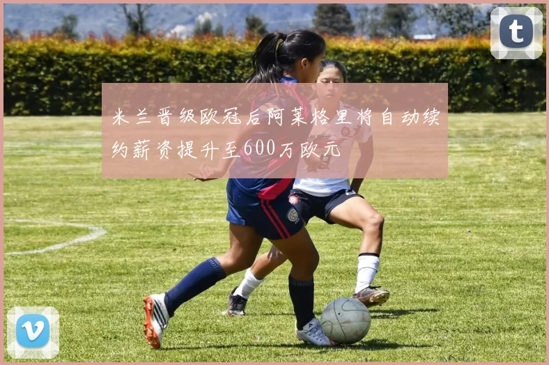 米兰晋级欧冠后阿莱格里将自动续约薪资提升至600万欧元