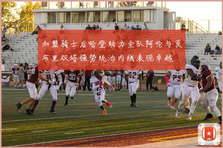 加盟骑士后哈登助力全队阿伦与莫布里双塔强势统治内线表现卓越