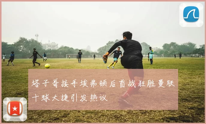 塔子哥接手埃弗顿后首战狂胜曼联十球大捷引发热议