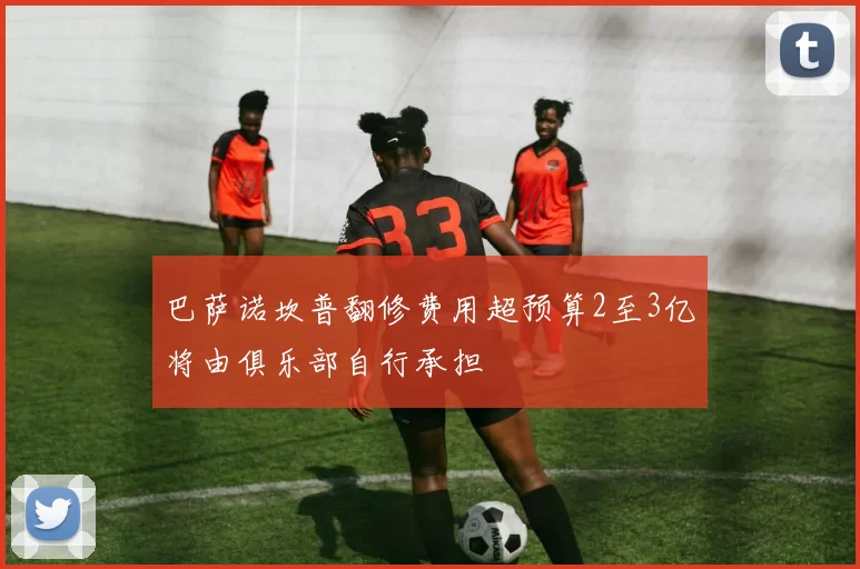 巴萨诺坎普翻修费用超预算2至3亿将由俱乐部自行承担