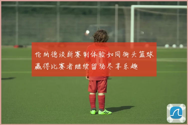 伦纳德谈新赛制体验如同街头篮球赢得比赛者继续留场尽享乐趣