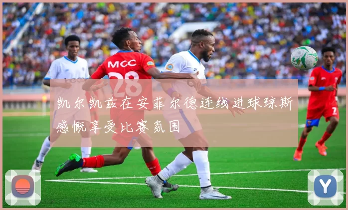 凯尔凯兹在安菲尔德连线进球琼斯感慨享受比赛氛围
