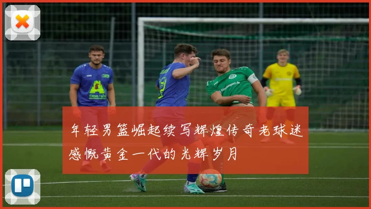 年轻男篮崛起续写辉煌传奇老球迷感慨黄金一代的光辉岁月