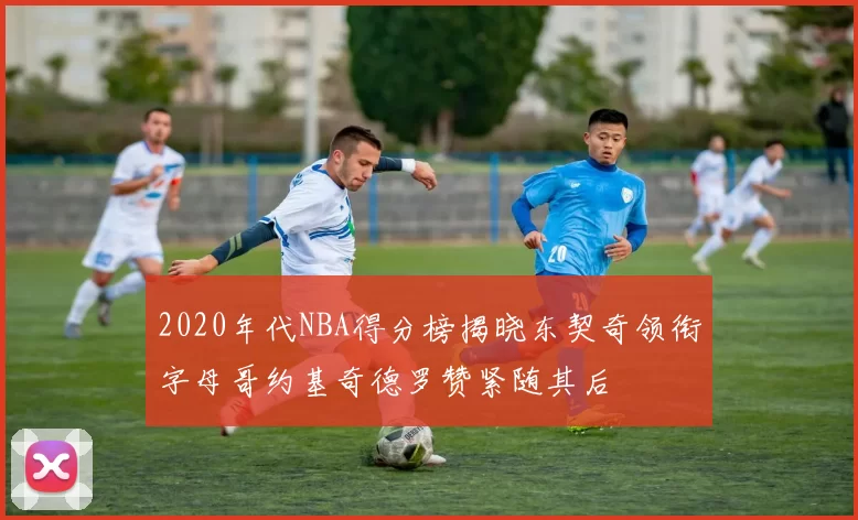 2020年代NBA得分榜揭晓东契奇领衔字母哥约基奇德罗赞紧随其后