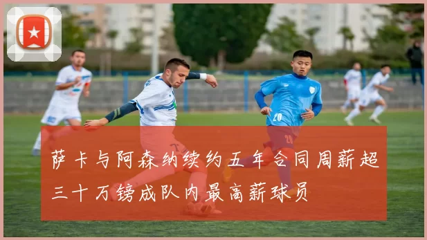 萨卡与阿森纳续约五年合同周薪超三十万镑成队内最高薪球员