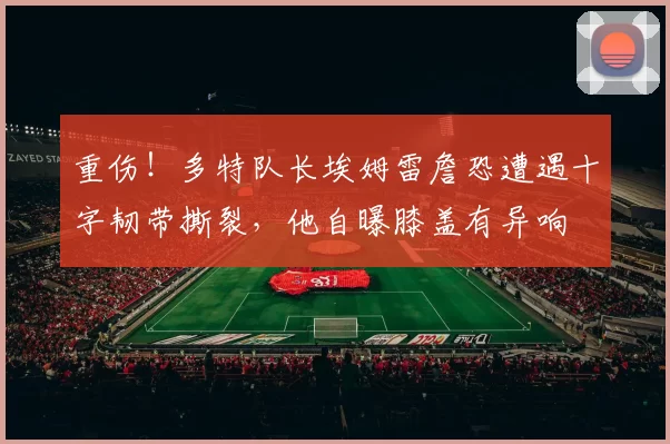 重伤！多特队长埃姆雷詹恐遭遇十字韧带撕裂，他自曝膝盖有异响