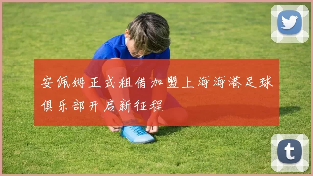 安佩姆正式租借加盟上海海港足球俱乐部开启新征程