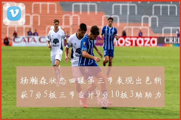 杨瀚森状态回暖第三节表现出色斩获7分5板三节合计9分10板3助助力球队反击