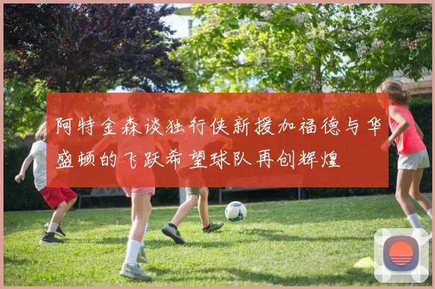 阿特金森谈独行侠新援加福德与华盛顿的飞跃希望球队再创辉煌