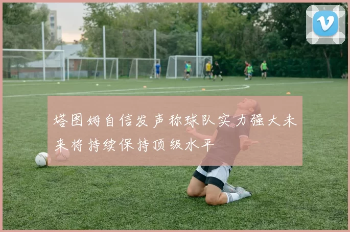 塔图姆自信发声称球队实力强大未来将持续保持顶级水平