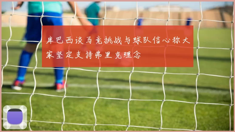 库巴西谈马竞挑战与球队信心称大家坚定支持弗里克理念