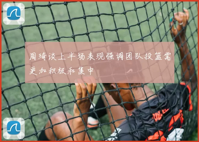 周琦谈上半场表现强调团队投篮需更加积极和集中