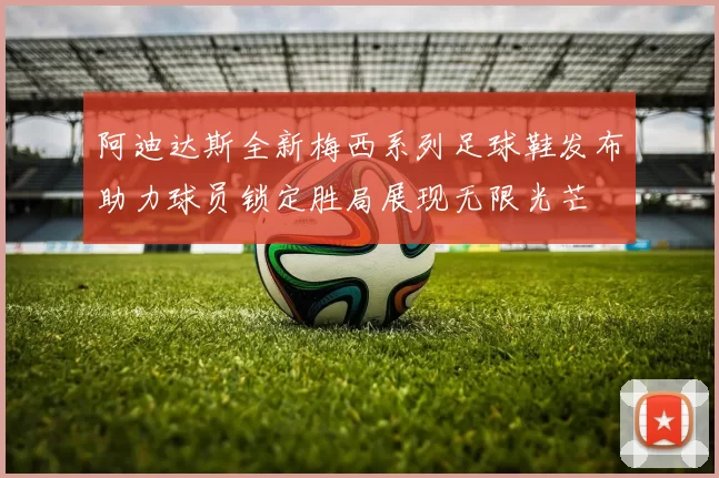 阿迪达斯全新梅西系列足球鞋发布助力球员锁定胜局展现无限光芒