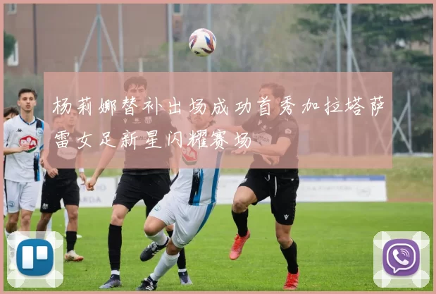 杨莉娜替补出场成功首秀加拉塔萨雷女足新星闪耀赛场