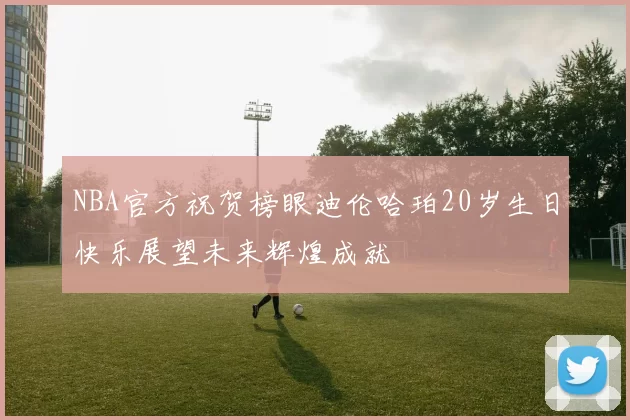 NBA官方祝贺榜眼迪伦哈珀20岁生日快乐展望未来辉煌成就