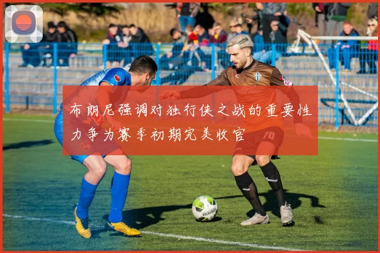 布朗尼强调对独行侠之战的重要性力争为赛季初期完美收官