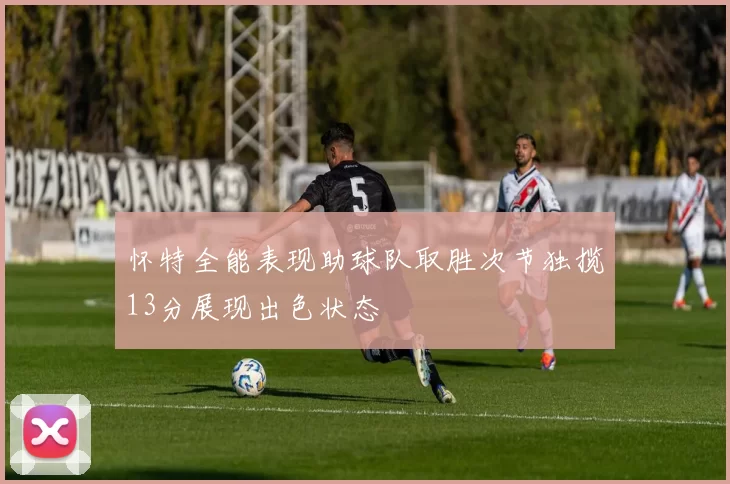 怀特全能表现助球队取胜次节独揽13分展现出色状态