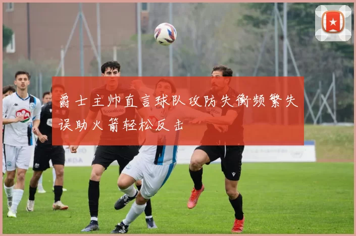 爵士主帅直言球队攻防失衡频繁失误助火箭轻松反击