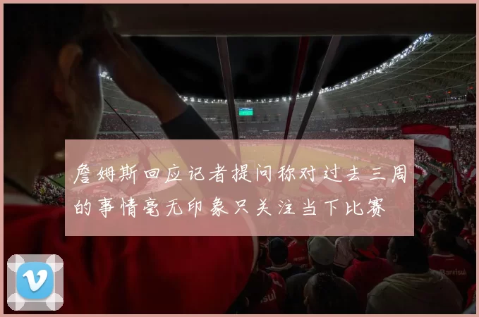 詹姆斯回应记者提问称对过去三周的事情毫无印象只关注当下比赛