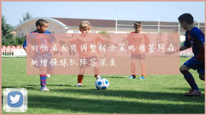 利物浦或将调整转会策略借鉴阿森纳增强球队阵容深度