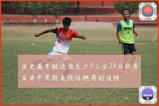 历史最年轻连场至少5三分20分新秀亚库乔尼斯表现惊艳再创佳绩