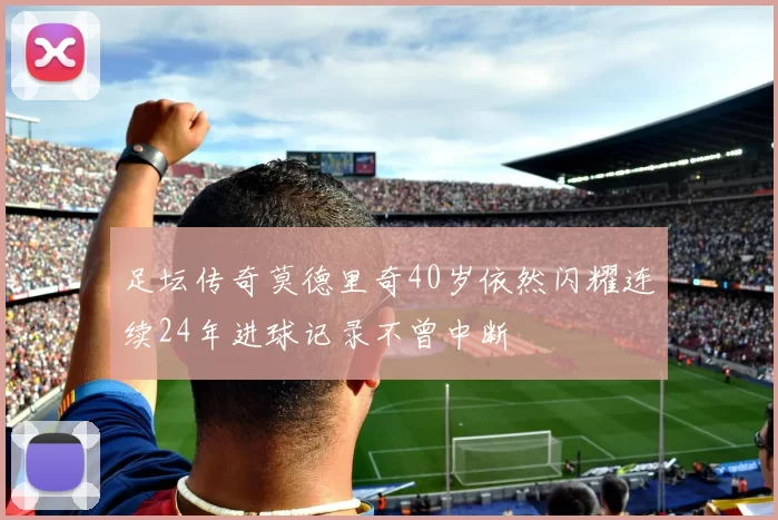 足坛传奇莫德里奇40岁依然闪耀连续24年进球记录不曾中断