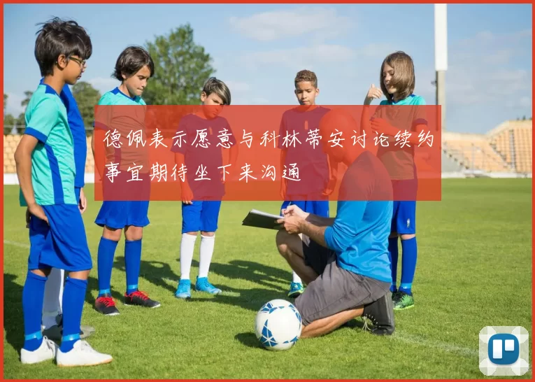 德佩表示愿意与科林蒂安讨论续约事宜期待坐下来沟通