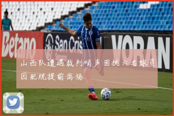 山西队遭遇裁判哨声困扰六名球员因犯规提前离场