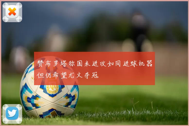赞布罗塔称国米进攻如同进球机器但仍希望尤文夺冠