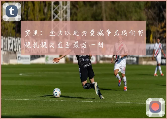 努里：全力以赴为曼城争光我们将稳扎稳打直至最后一刻