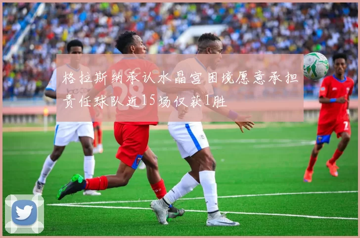 格拉斯纳承认水晶宫困境愿意承担责任球队近15场仅获1胜