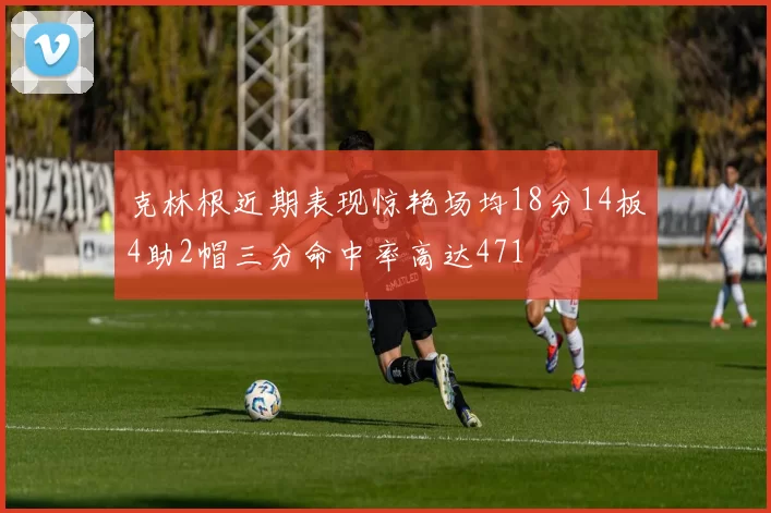 克林根近期表现惊艳场均18分14板4助2帽三分命中率高达471