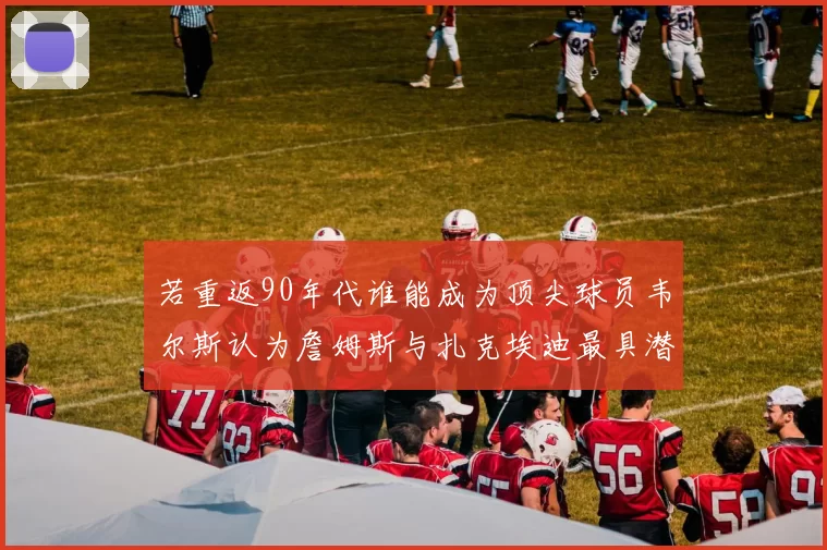 若重返90年代谁能成为顶尖球员韦尔斯认为詹姆斯与扎克埃迪最具潜力