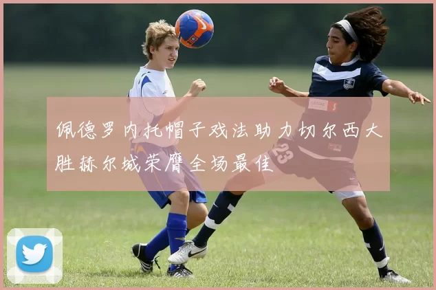 佩德罗内托帽子戏法助力切尔西大胜赫尔城荣膺全场最佳