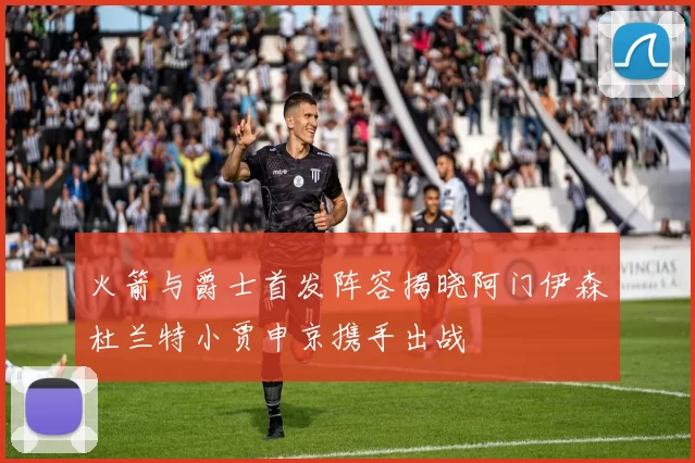 火箭与爵士首发阵容揭晓阿门伊森杜兰特小贾申京携手出战